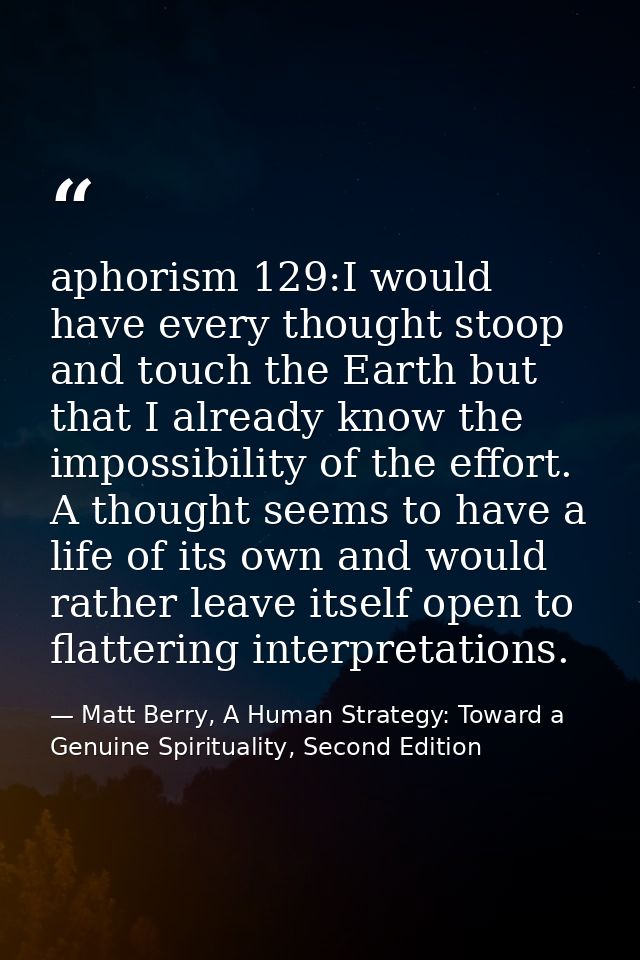 aphorism 129:I would have every thought stoop and touch the Earth but that I already know the impossibility of the effor — Matt Berry, A Human Strategy: Toward a Genuine Spirituality, Second Edition