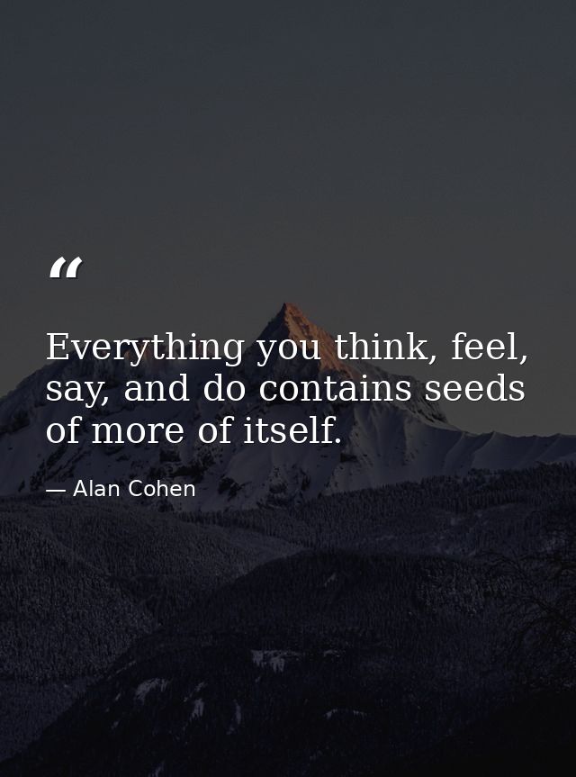 Everything you think, feel, say, and do contains seeds of more of itself. — Alan Cohen