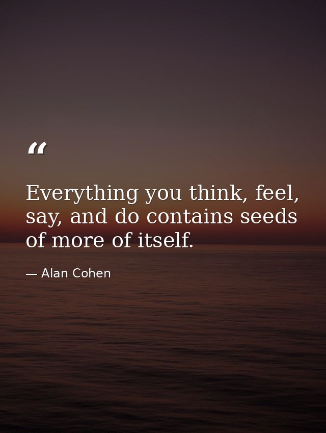 Everything you think, feel, say, and do contains seeds of more of itself. — Alan Cohen