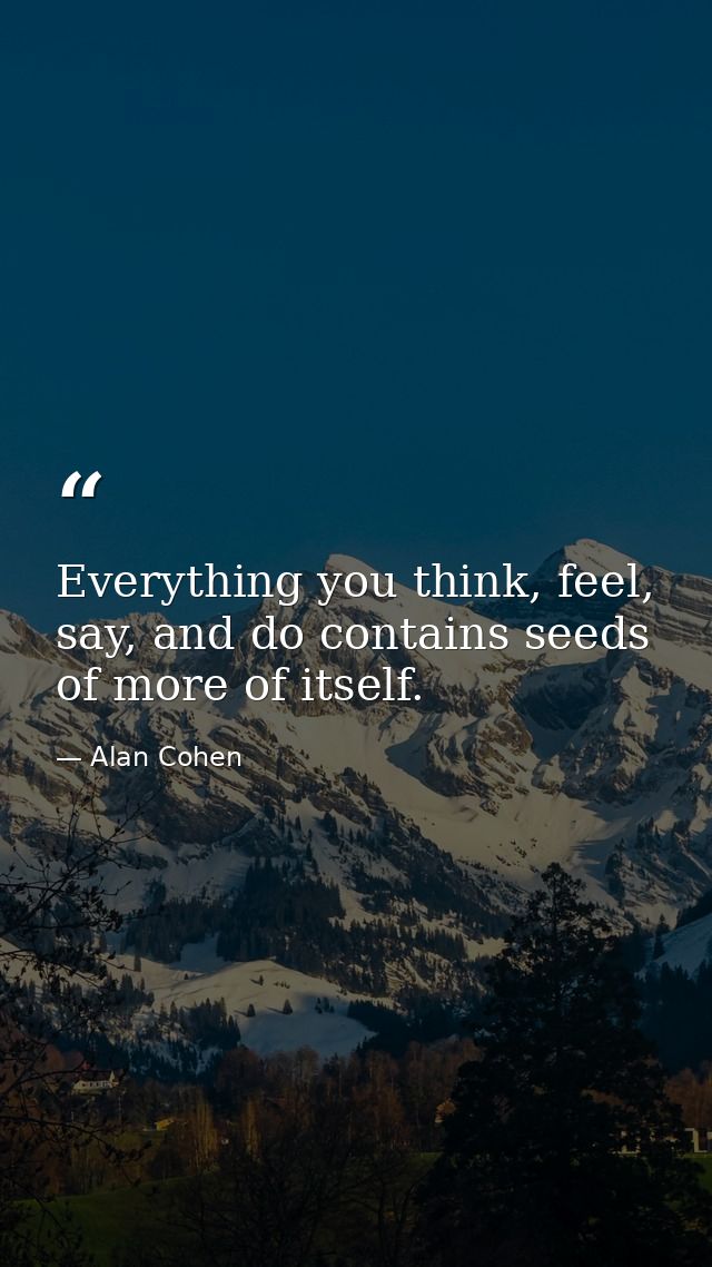 Everything you think, feel, say, and do contains seeds of more of itself. — Alan Cohen