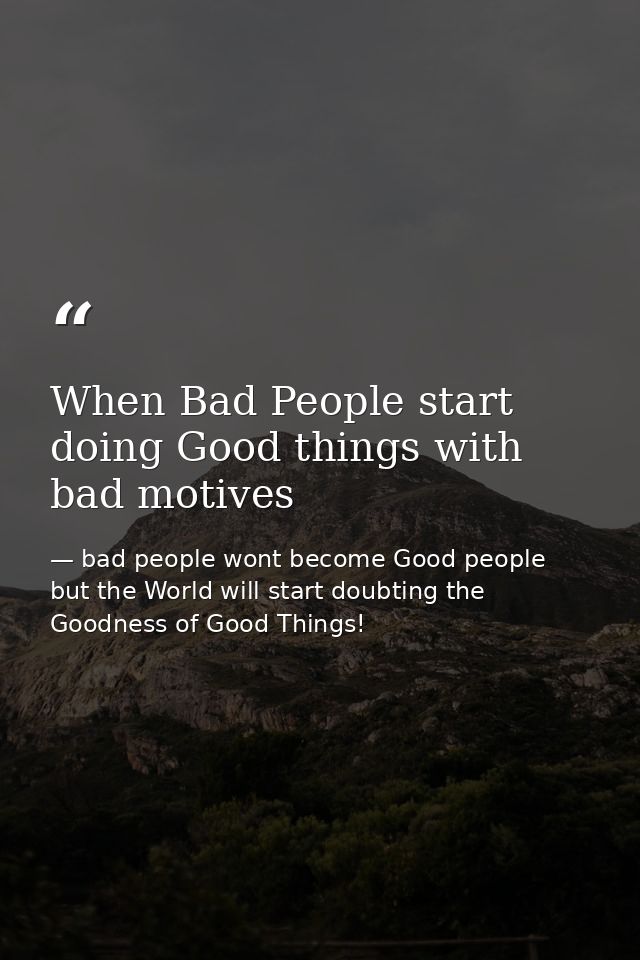 When Bad People start doing Good things with bad motives — bad people wont become Good people but the World will start doubting the Goodness of Good Things!
