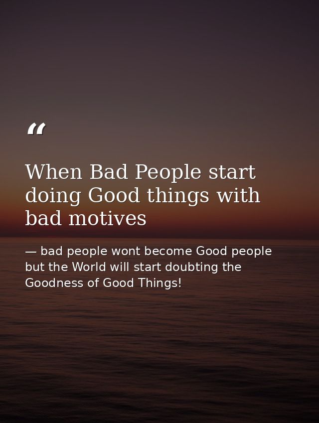When Bad People start doing Good things with bad motives — bad people wont become Good people but the World will start doubting the Goodness of Good Things!