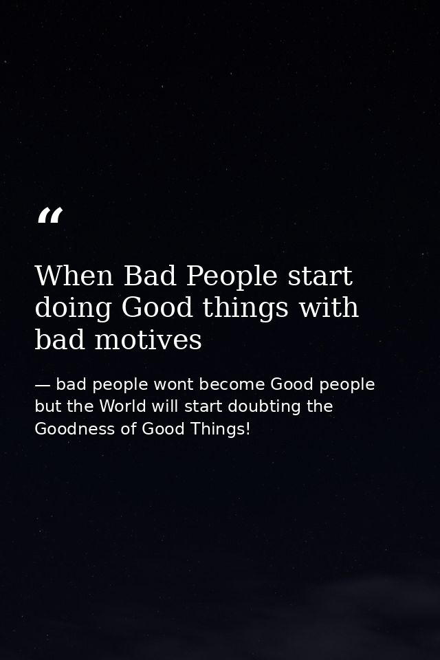 When Bad People start doing Good things with bad motives — bad people wont become Good people but the World will start doubting the Goodness of Good Things!