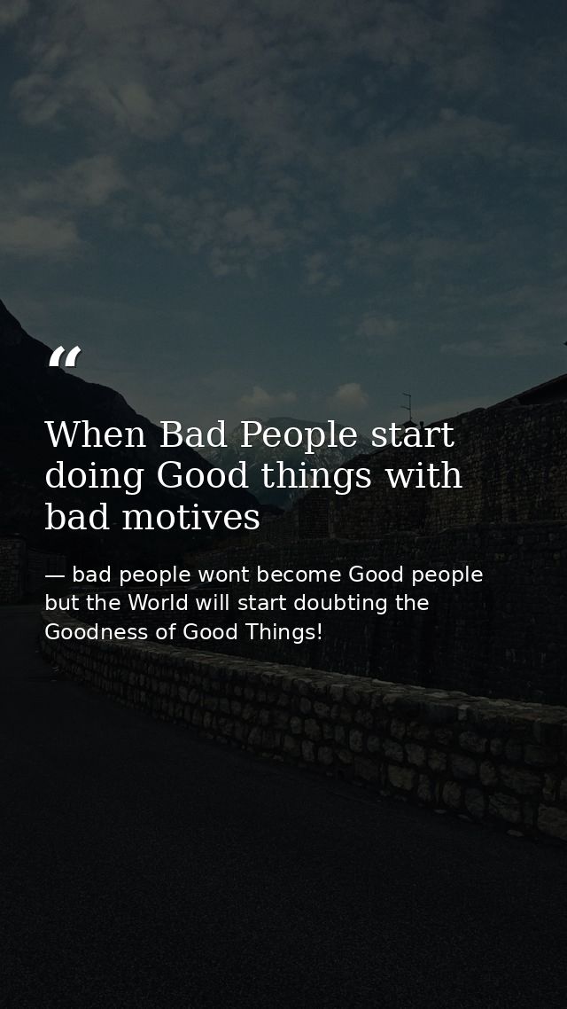 When Bad People start doing Good things with bad motives — bad people wont become Good people but the World will start doubting the Goodness of Good Things!