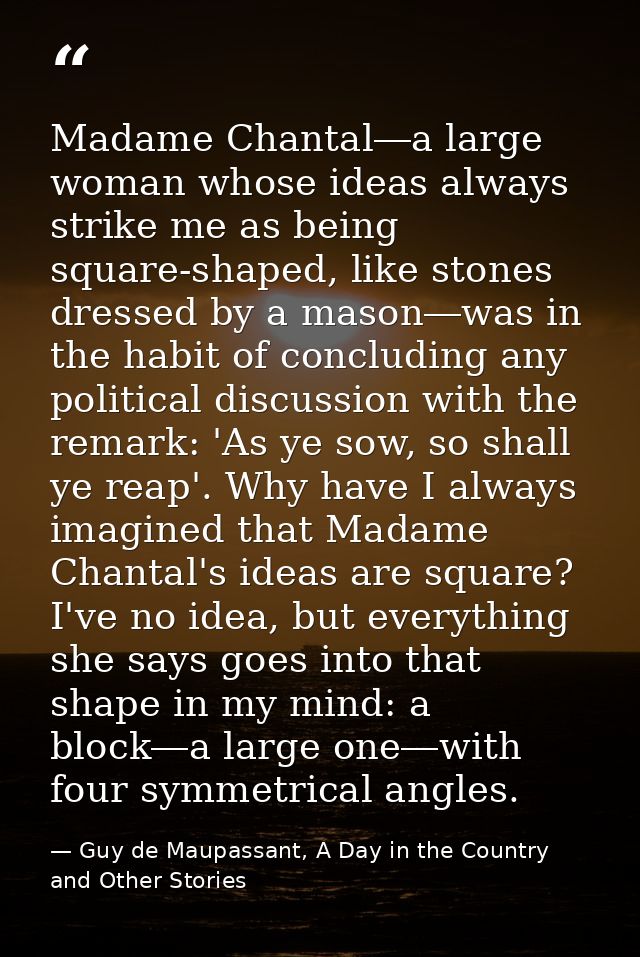 Madame Chantal―a large woman whose ideas always strike me as being square-shaped, like stones dressed by a mason―was in  — Guy de Maupassant, A Day in the Country and Other Stories