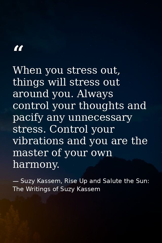 When you stress out, things will stress out around you. Always control your thoughts and pacify any unnecessary stress.  — Suzy Kassem, Rise Up and Salute the Sun: The Writings of Suzy Kassem