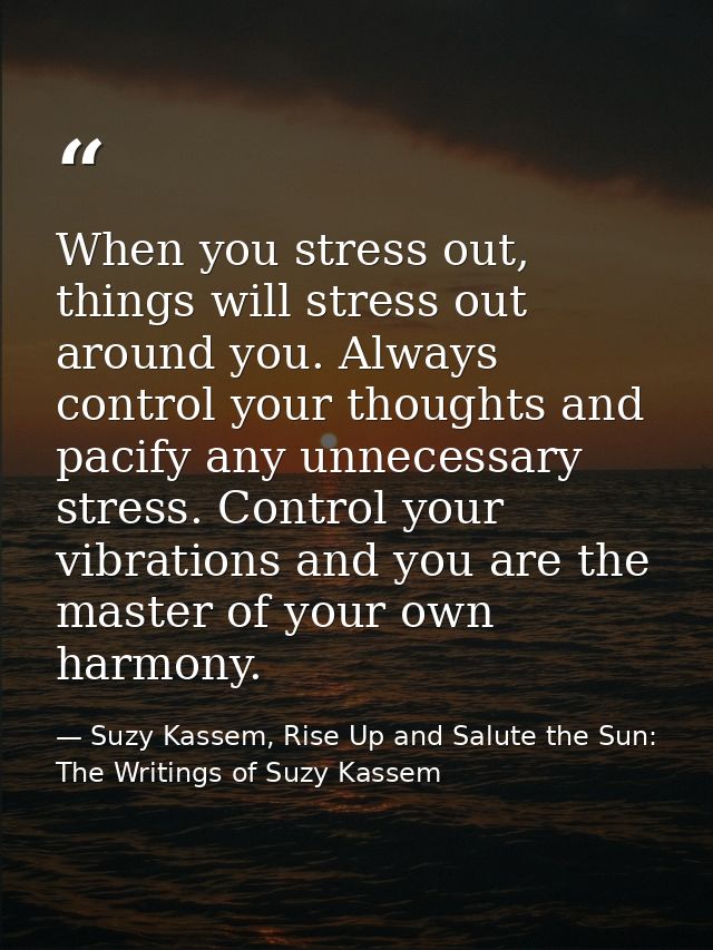 When you stress out, things will stress out around you. Always control your thoughts and pacify any unnecessary stress.  — Suzy Kassem, Rise Up and Salute the Sun: The Writings of Suzy Kassem