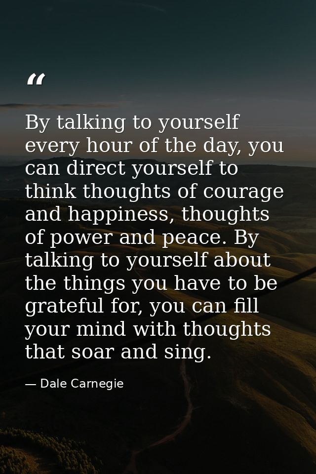 By talking to yourself every hour of the day, you can direct yourself to think thoughts of courage and happiness, though — Dale Carnegie