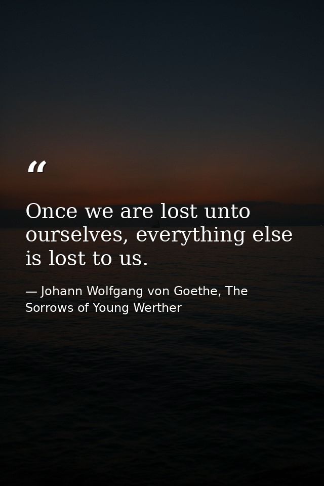 Once we are lost unto ourselves, everything else is lost to us. — Johann Wolfgang von Goethe, The Sorrows of Young Werther