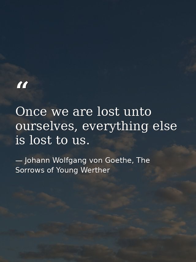 Once we are lost unto ourselves, everything else is lost to us. — Johann Wolfgang von Goethe, The Sorrows of Young Werther