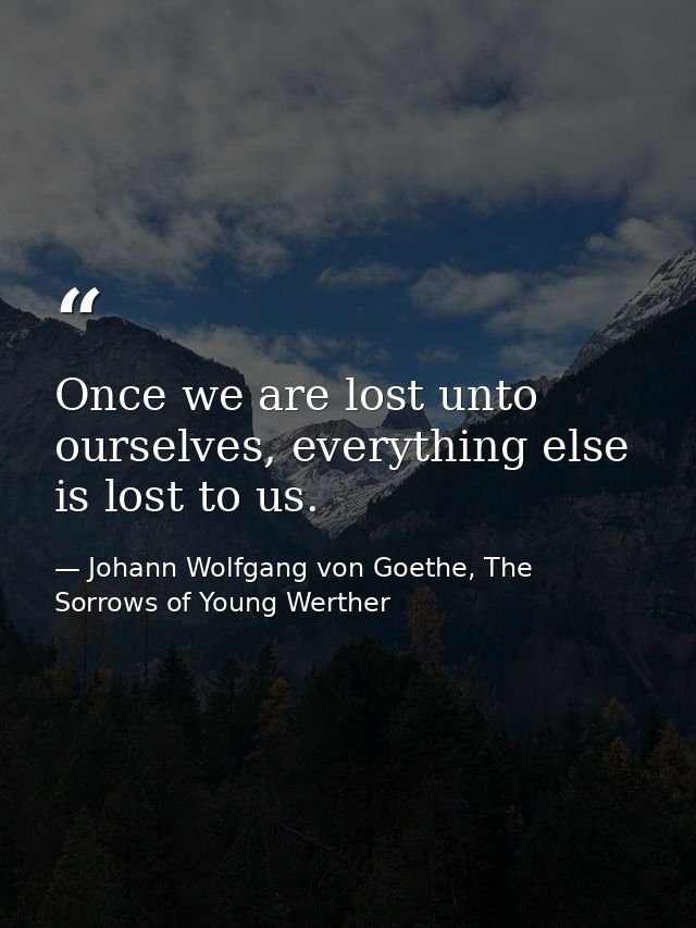 Once we are lost unto ourselves, everything else is lost to us. — Johann Wolfgang von Goethe, The Sorrows of Young Werther