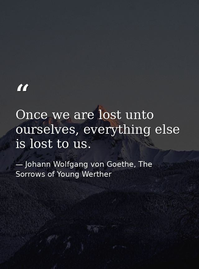 Once we are lost unto ourselves, everything else is lost to us. — Johann Wolfgang von Goethe, The Sorrows of Young Werther