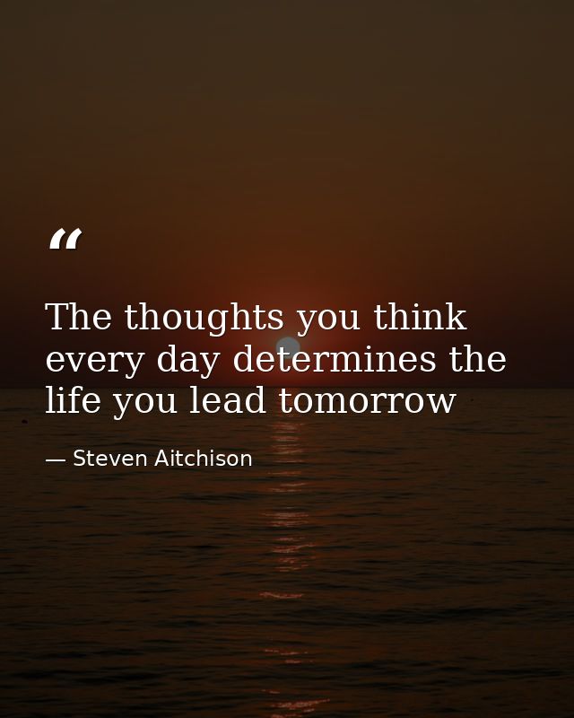 The thoughts you think every day determines the life you lead tomorrow — Steven Aitchison