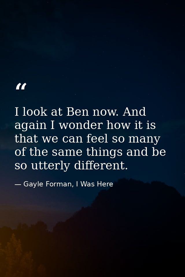 I look at Ben now. And again I wonder how it is that we can feel so many of the same things and be so utterly different. — Gayle Forman, I Was Here
