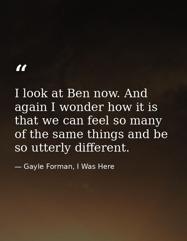 I look at Ben now. And again I wonder how it is that we can feel so many of the same things and be so utterly different. — Gayle Forman, I Was Here