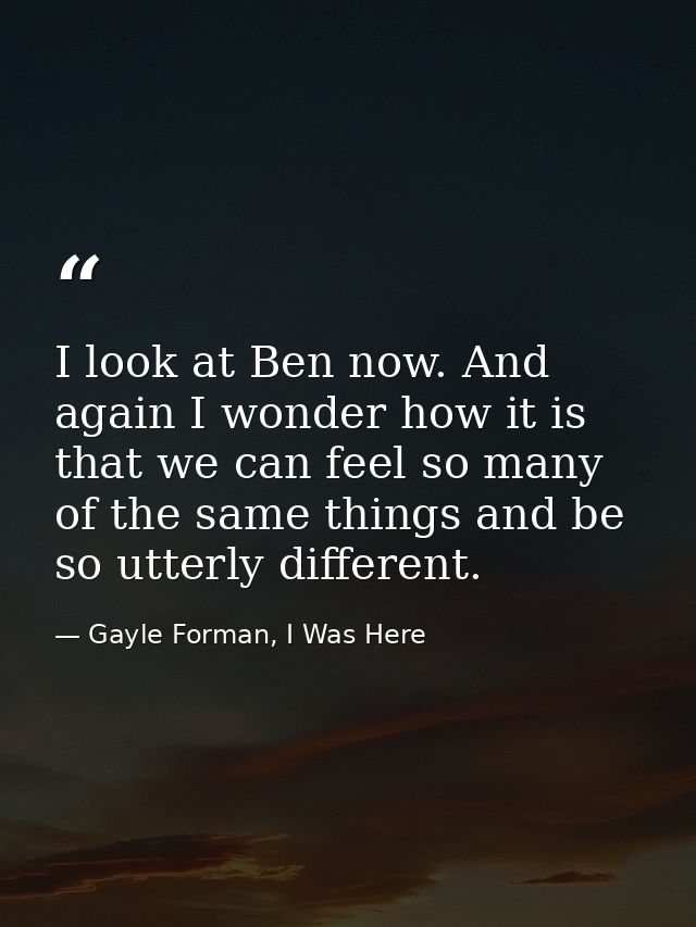 I look at Ben now. And again I wonder how it is that we can feel so many of the same things and be so utterly different. — Gayle Forman, I Was Here
