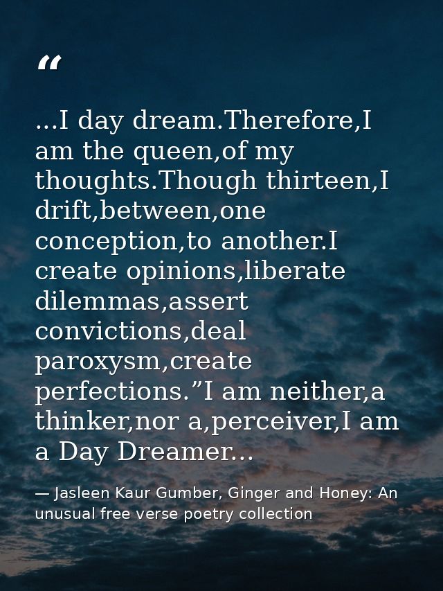 ...I day dream.Therefore,I am the queen,of my thoughts.Though thirteen,I drift,between,one conception,to another.I creat — Jasleen Kaur Gumber, Ginger and Honey: An unusual free verse poetry collection