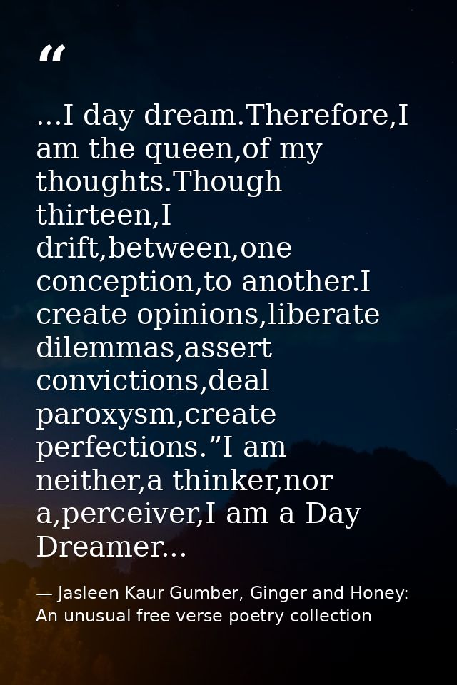 ...I day dream.Therefore,I am the queen,of my thoughts.Though thirteen,I drift,between,one conception,to another.I creat — Jasleen Kaur Gumber, Ginger and Honey: An unusual free verse poetry collection
