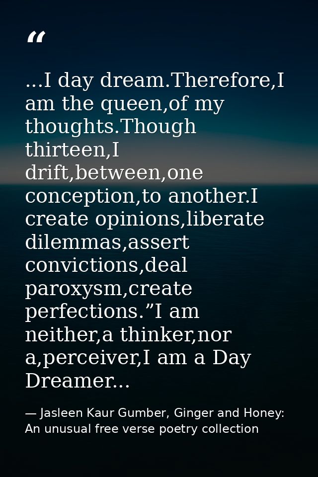 ...I day dream.Therefore,I am the queen,of my thoughts.Though thirteen,I drift,between,one conception,to another.I creat — Jasleen Kaur Gumber, Ginger and Honey: An unusual free verse poetry collection