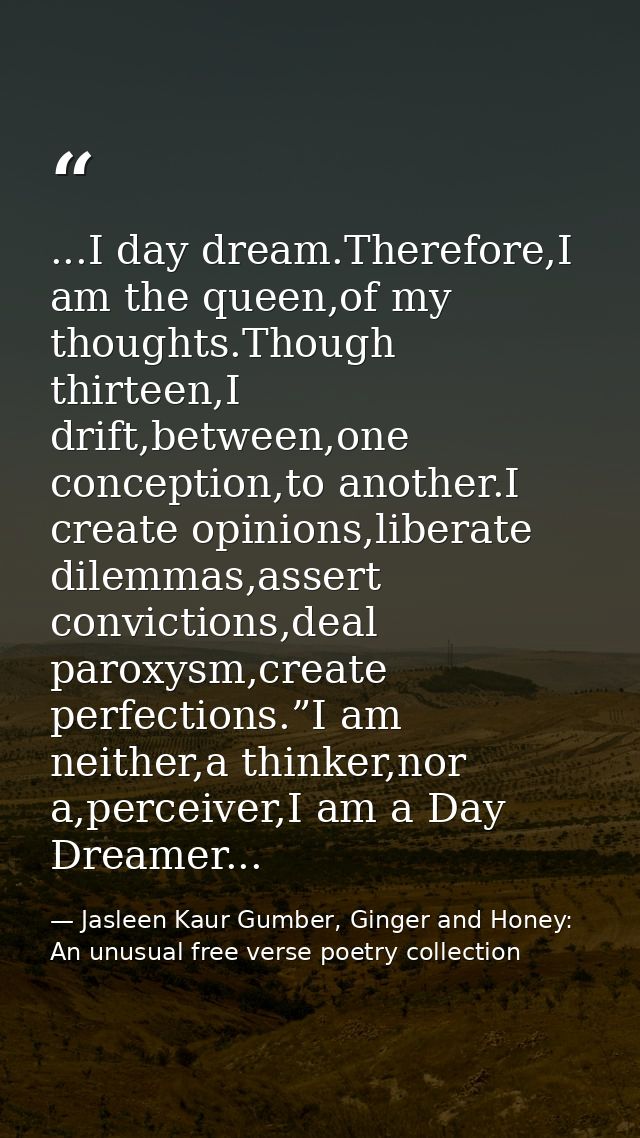 ...I day dream.Therefore,I am the queen,of my thoughts.Though thirteen,I drift,between,one conception,to another.I creat — Jasleen Kaur Gumber, Ginger and Honey: An unusual free verse poetry collection