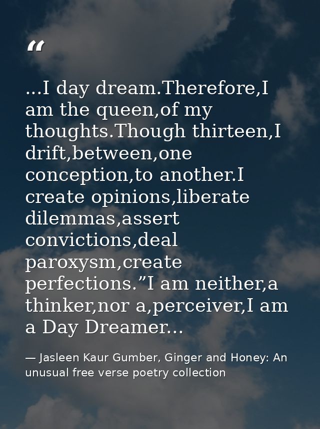 ...I day dream.Therefore,I am the queen,of my thoughts.Though thirteen,I drift,between,one conception,to another.I creat — Jasleen Kaur Gumber, Ginger and Honey: An unusual free verse poetry collection