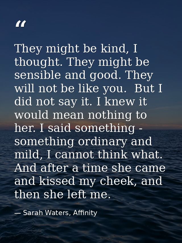 They might be kind, I thought. They might be sensible and good. They will not be like you.  But I did not say it. I knew — Sarah Waters, Affinity