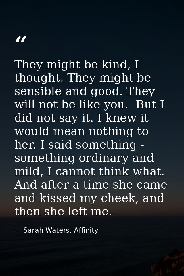 They might be kind, I thought. They might be sensible and good. They will not be like you.  But I did not say it. I knew — Sarah Waters, Affinity