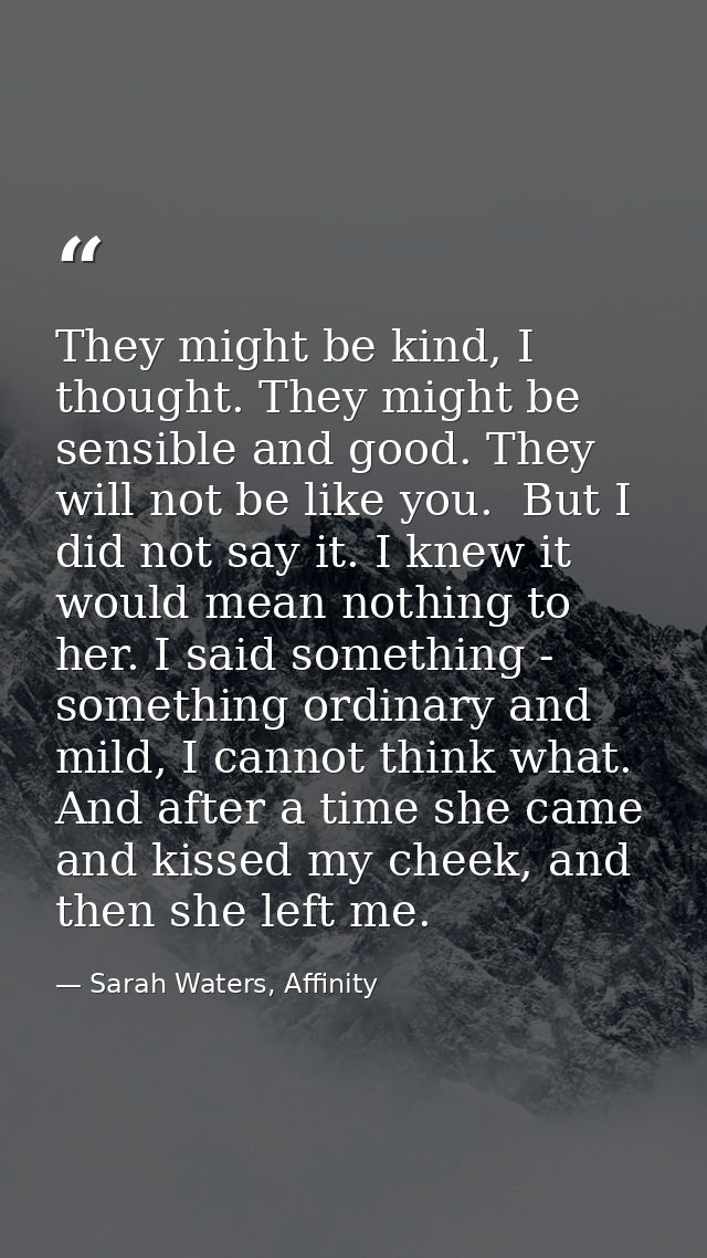 They might be kind, I thought. They might be sensible and good. They will not be like you.  But I did not say it. I knew — Sarah Waters, Affinity