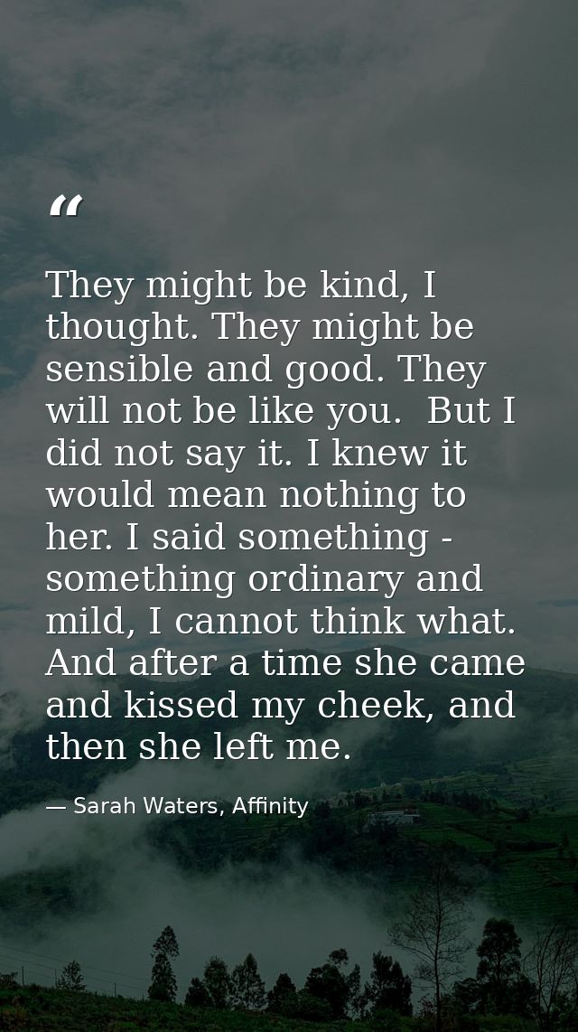 They might be kind, I thought. They might be sensible and good. They will not be like you.  But I did not say it. I knew — Sarah Waters, Affinity