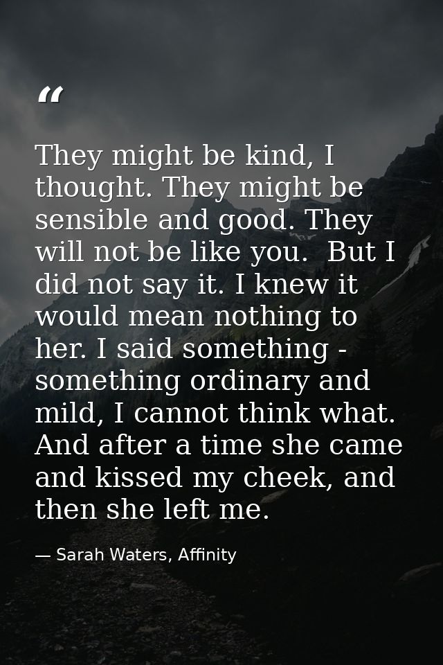 They might be kind, I thought. They might be sensible and good. They will not be like you.  But I did not say it. I knew — Sarah Waters, Affinity