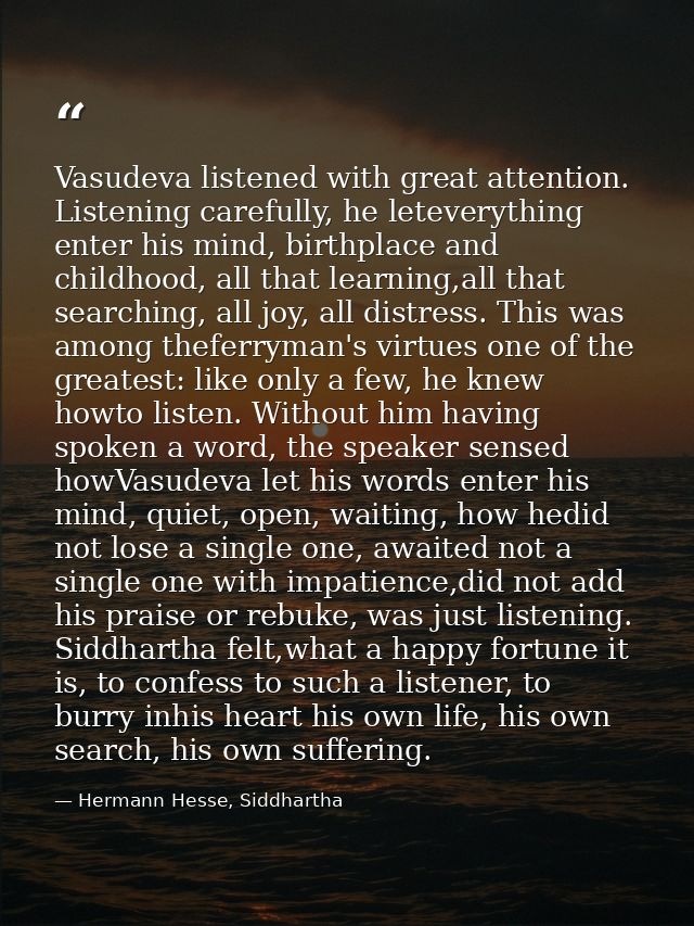 Vasudeva listened with great attention. Listening carefully, he leteverything enter his mind, birthplace and childhood,  — Hermann Hesse, Siddhartha