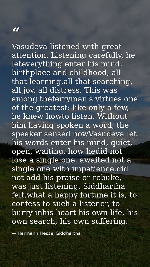 Vasudeva listened with great attention. Listening carefully, he leteverything enter his mind, birthplace and childhood,  — Hermann Hesse, Siddhartha