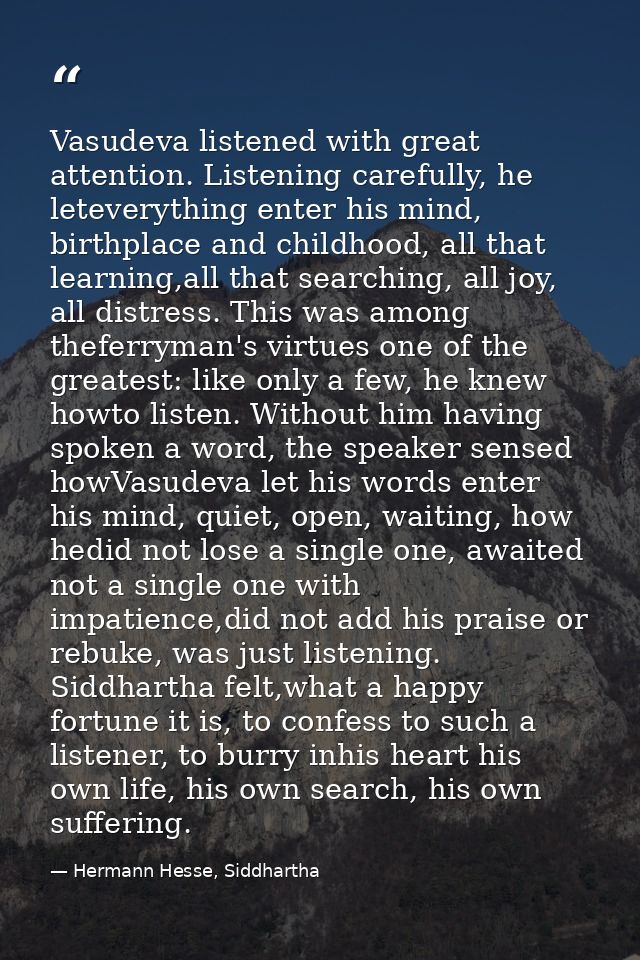 Vasudeva listened with great attention. Listening carefully, he leteverything enter his mind, birthplace and childhood,  — Hermann Hesse, Siddhartha