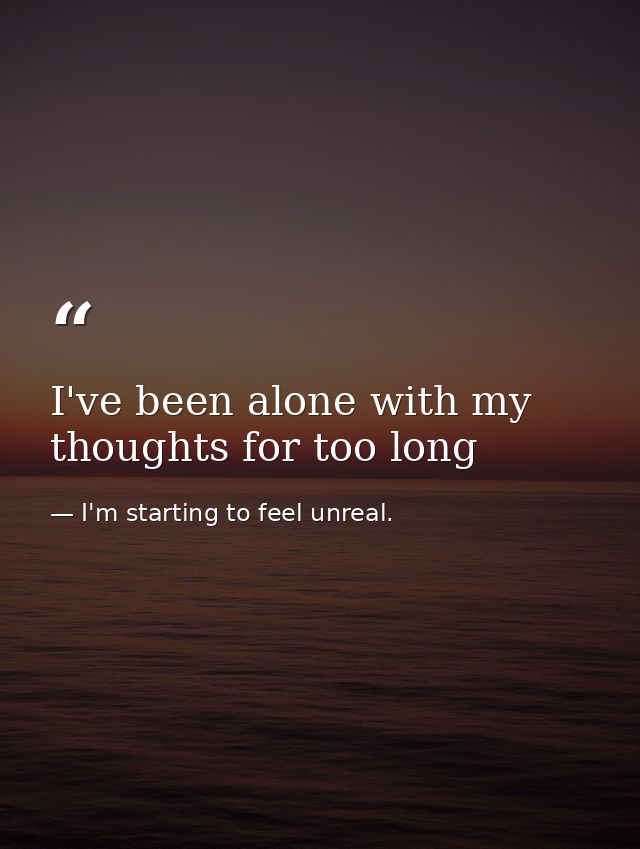 I've been alone with my thoughts for too long — I'm starting to feel unreal.