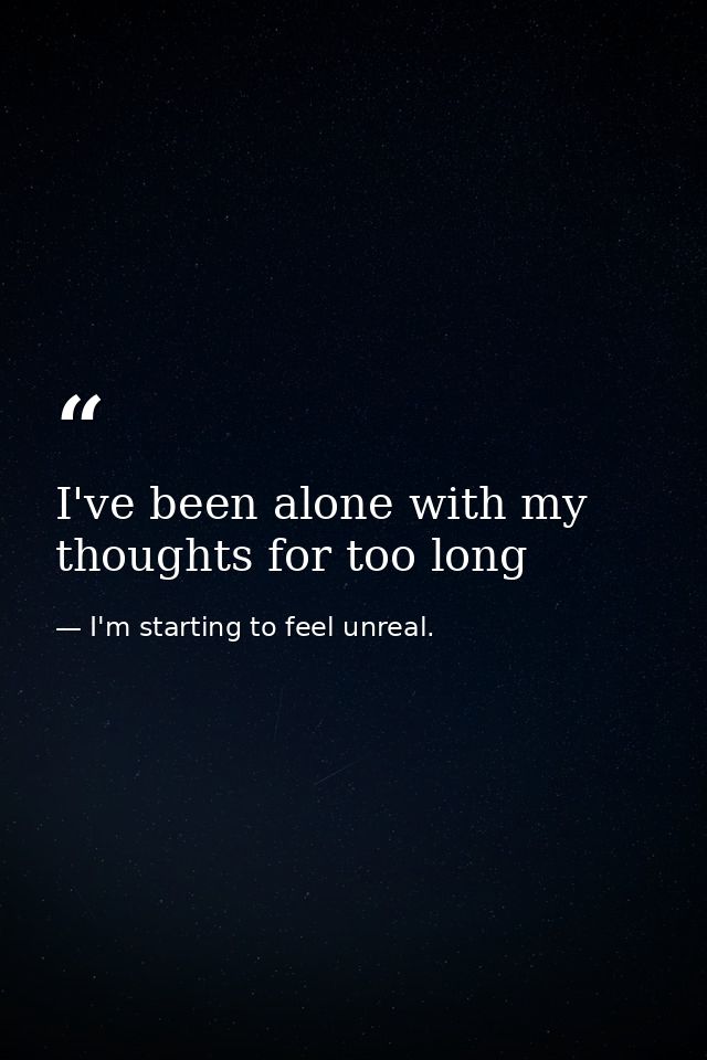 I've been alone with my thoughts for too long — I'm starting to feel unreal.