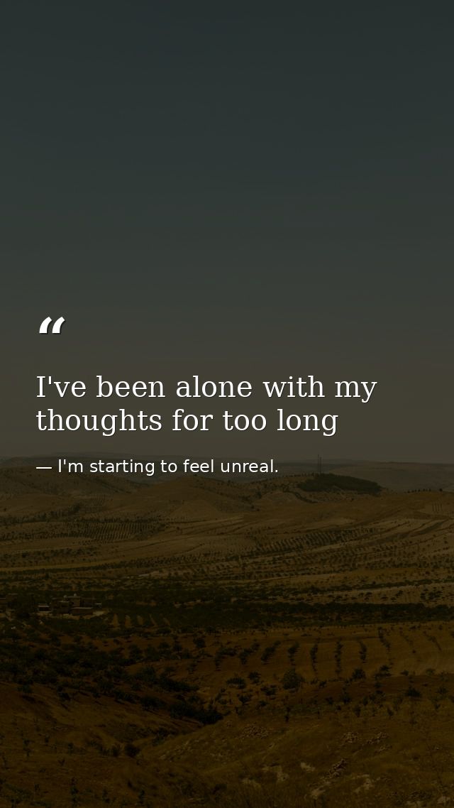 I've been alone with my thoughts for too long — I'm starting to feel unreal.