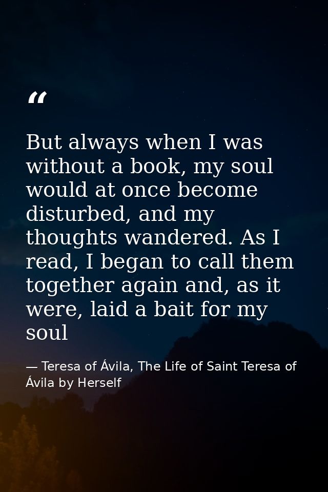 But always when I was without a book, my soul would at once become disturbed, and my thoughts wandered. As I read, I beg — Teresa of Ávila, The Life of Saint Teresa of Ávila by Herself