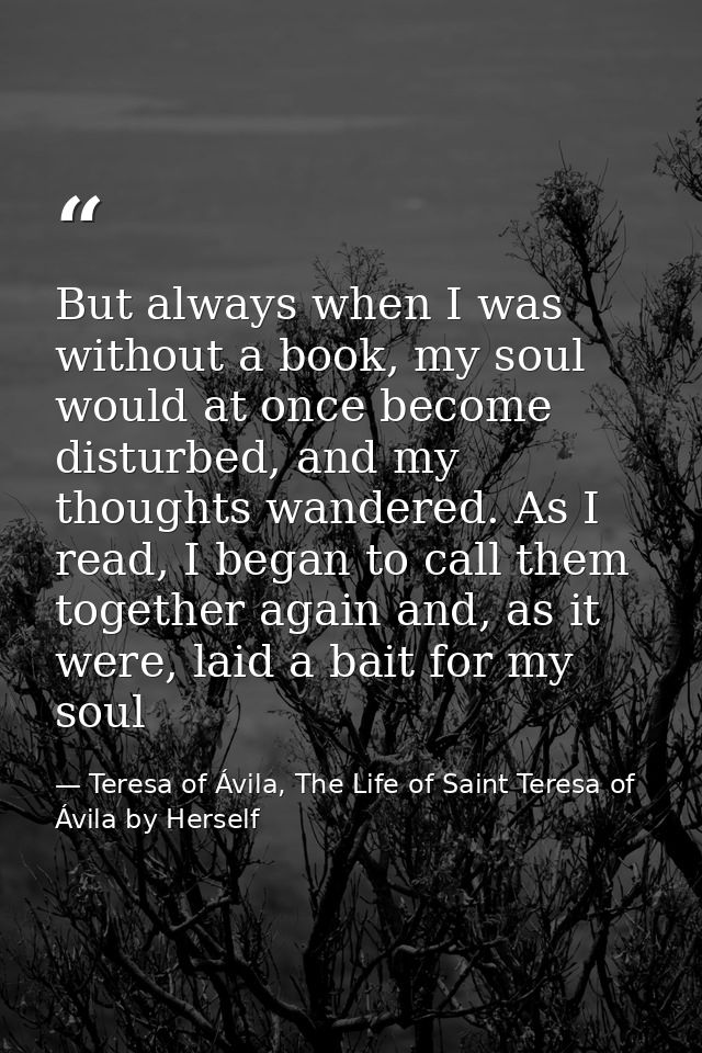 But always when I was without a book, my soul would at once become disturbed, and my thoughts wandered. As I read, I beg — Teresa of Ávila, The Life of Saint Teresa of Ávila by Herself