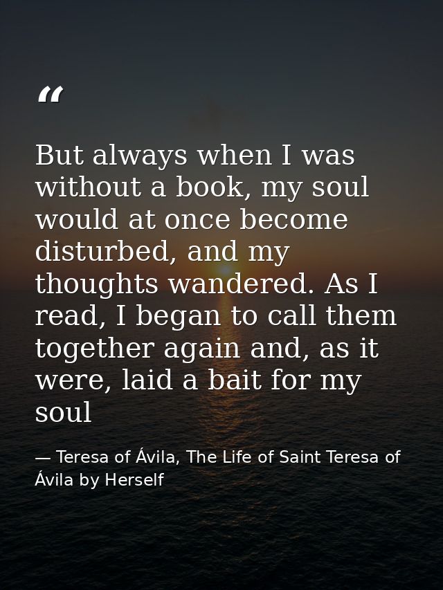 But always when I was without a book, my soul would at once become disturbed, and my thoughts wandered. As I read, I beg — Teresa of Ávila, The Life of Saint Teresa of Ávila by Herself