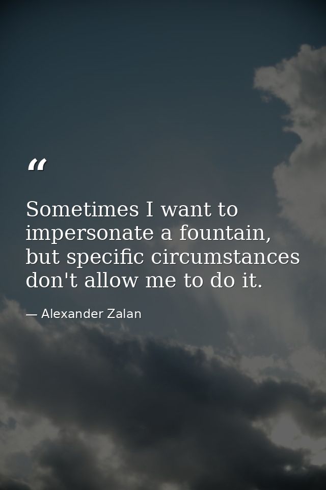 Sometimes I want to impersonate a fountain, but specific circumstances don't allow me to do it. — Alexander Zalan
