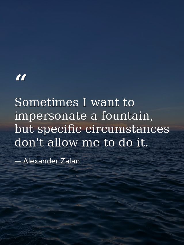 Sometimes I want to impersonate a fountain, but specific circumstances don't allow me to do it. — Alexander Zalan