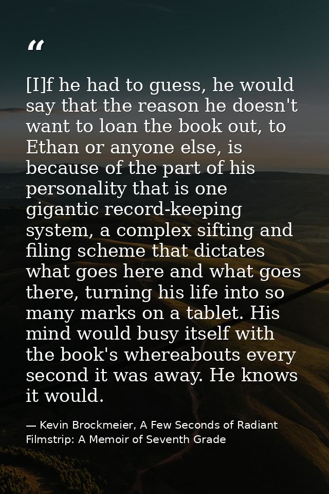 [I]f he had to guess, he would say that the reason he doesn't want to loan the book out, to Ethan or anyone else, is bec — Kevin Brockmeier, A Few Seconds of Radiant Filmstrip: A Memoir of Seventh Grade