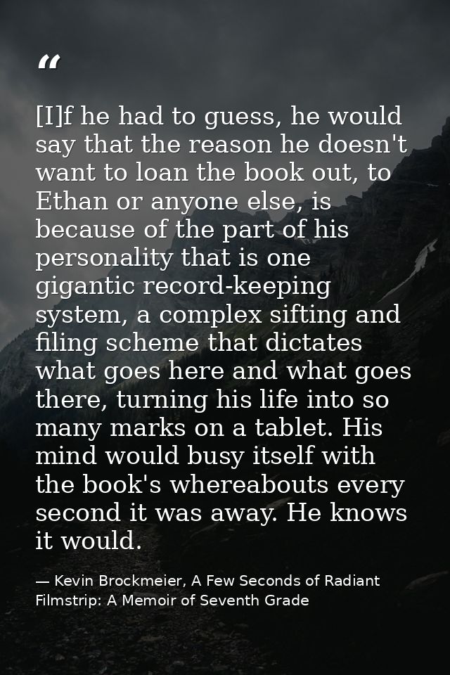[I]f he had to guess, he would say that the reason he doesn't want to loan the book out, to Ethan or anyone else, is bec — Kevin Brockmeier, A Few Seconds of Radiant Filmstrip: A Memoir of Seventh Grade