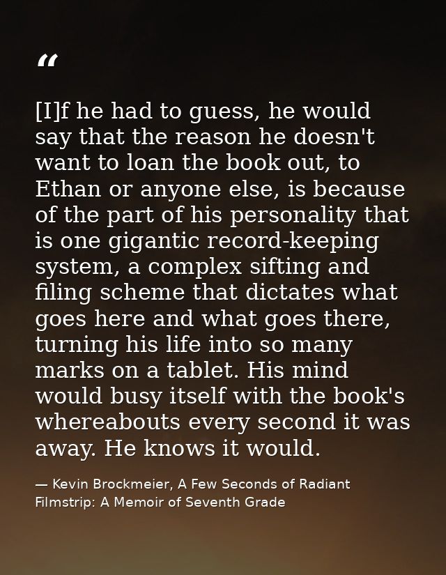 [I]f he had to guess, he would say that the reason he doesn't want to loan the book out, to Ethan or anyone else, is bec — Kevin Brockmeier, A Few Seconds of Radiant Filmstrip: A Memoir of Seventh Grade