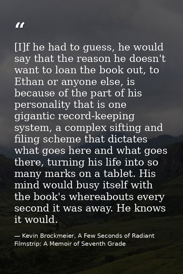 [I]f he had to guess, he would say that the reason he doesn't want to loan the book out, to Ethan or anyone else, is bec — Kevin Brockmeier, A Few Seconds of Radiant Filmstrip: A Memoir of Seventh Grade