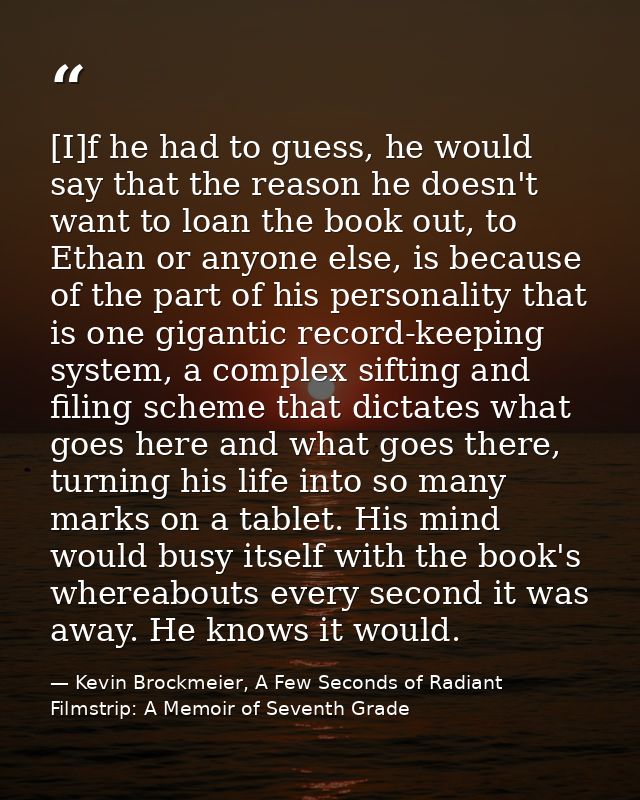 [I]f he had to guess, he would say that the reason he doesn't want to loan the book out, to Ethan or anyone else, is bec — Kevin Brockmeier, A Few Seconds of Radiant Filmstrip: A Memoir of Seventh Grade