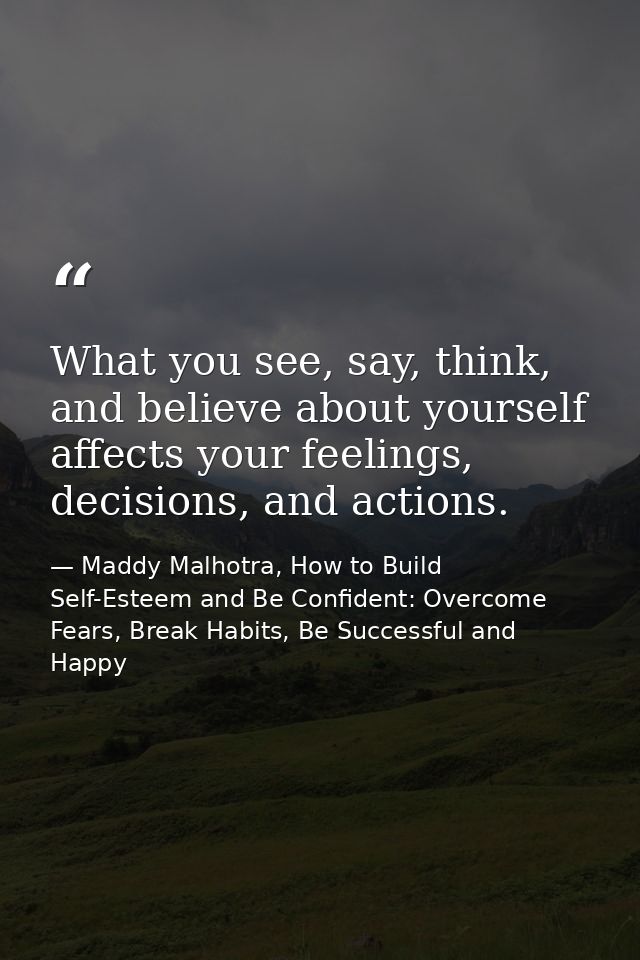 What you see, say, think, and believe about yourself affects your feelings, decisions, and actions. — Maddy Malhotra, How to Build Self-Esteem and Be Confident: Overcome Fears, Break Habits, Be Successful and Happy