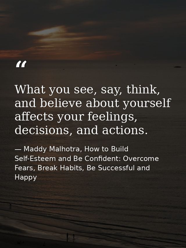 What you see, say, think, and believe about yourself affects your feelings, decisions, and actions. — Maddy Malhotra, How to Build Self-Esteem and Be Confident: Overcome Fears, Break Habits, Be Successful and Happy