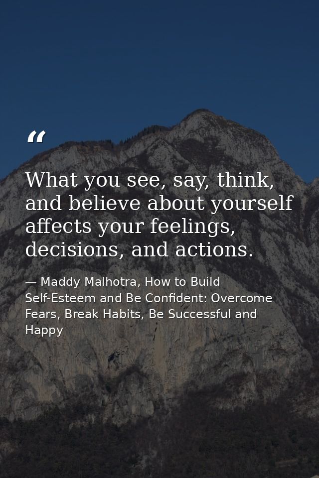 What you see, say, think, and believe about yourself affects your feelings, decisions, and actions. — Maddy Malhotra, How to Build Self-Esteem and Be Confident: Overcome Fears, Break Habits, Be Successful and Happy