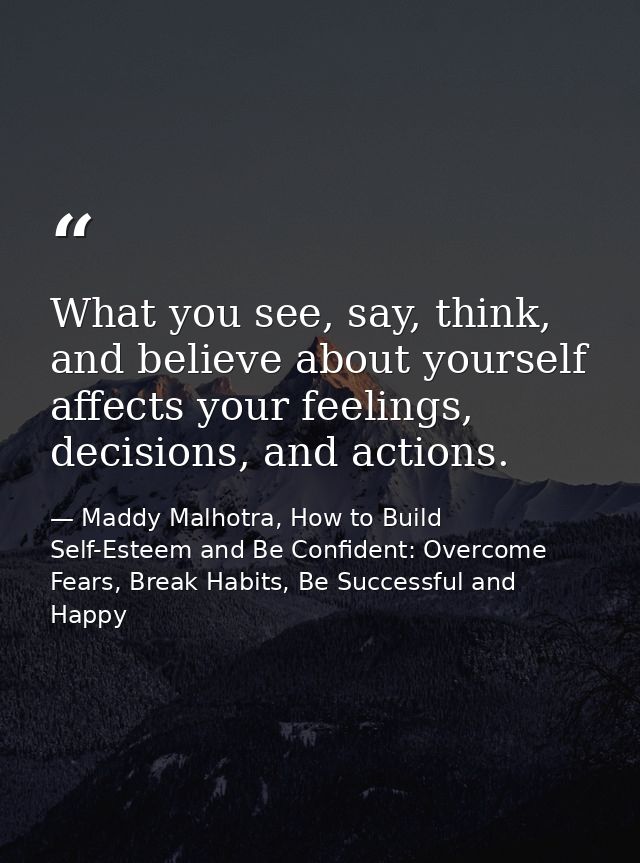 What you see, say, think, and believe about yourself affects your feelings, decisions, and actions. — Maddy Malhotra, How to Build Self-Esteem and Be Confident: Overcome Fears, Break Habits, Be Successful and Happy